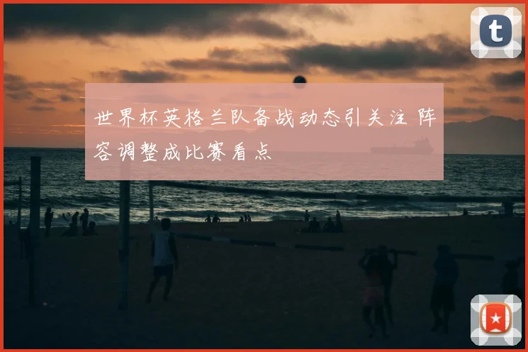 世界杯英格兰队备战动态引关注 阵容调整成比赛看点