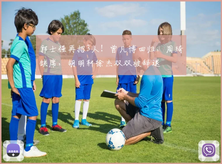 郭士强再招3人!曾凡博回归,周琦缺席,胡明轩徐杰双双被辞退
