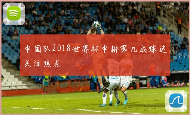 中国队2018世界杯中排第几成球迷关注焦点