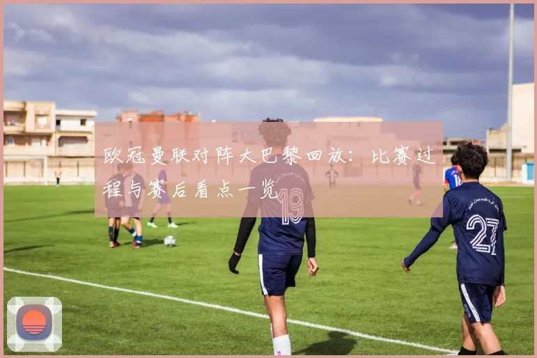 欧冠曼联对阵大巴黎回放:比赛过程与赛后看点一览