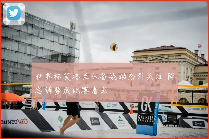 世界杯英格兰队备战动态引关注 阵容调整成比赛看点