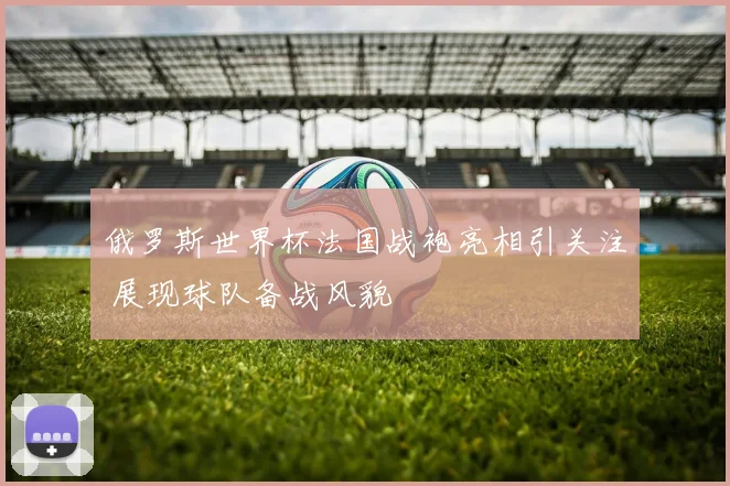 俄罗斯世界杯法国战袍亮相引关注 展现球队备战风貌