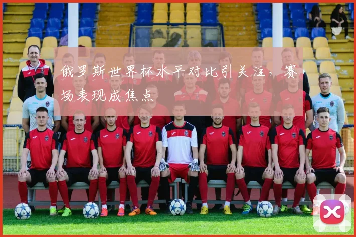 俄罗斯世界杯水平对比引关注,赛场表现成焦点