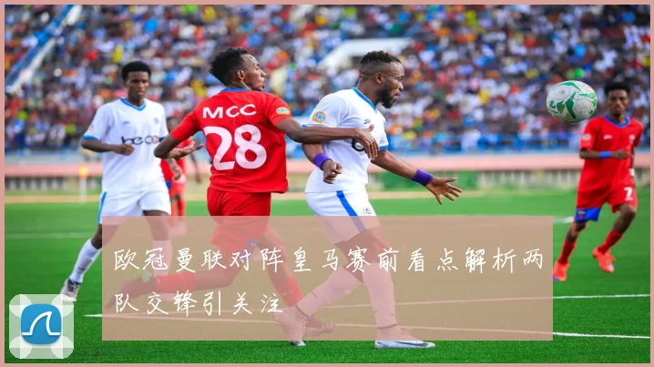 欧冠曼联对阵皇马赛前看点解析两队交锋引关注