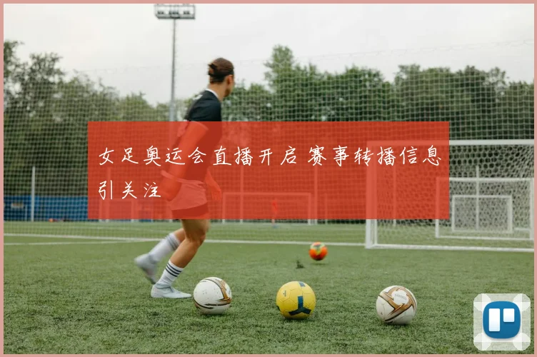 女足奥运会直播开启 赛事转播信息引关注