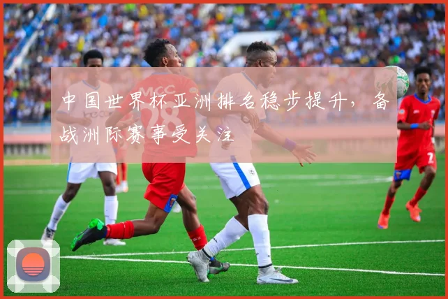 中国世界杯亚洲排名稳步提升，备战洲际赛事受关注