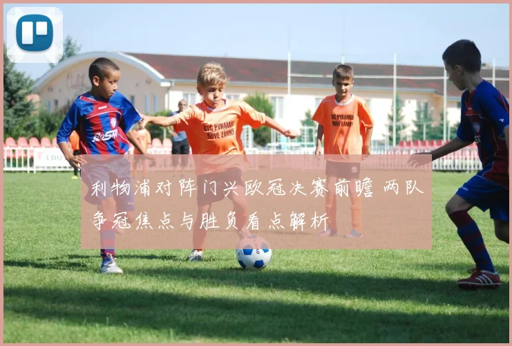 利物浦对阵门兴欧冠决赛前瞻 两队争冠焦点与胜负看点解析
