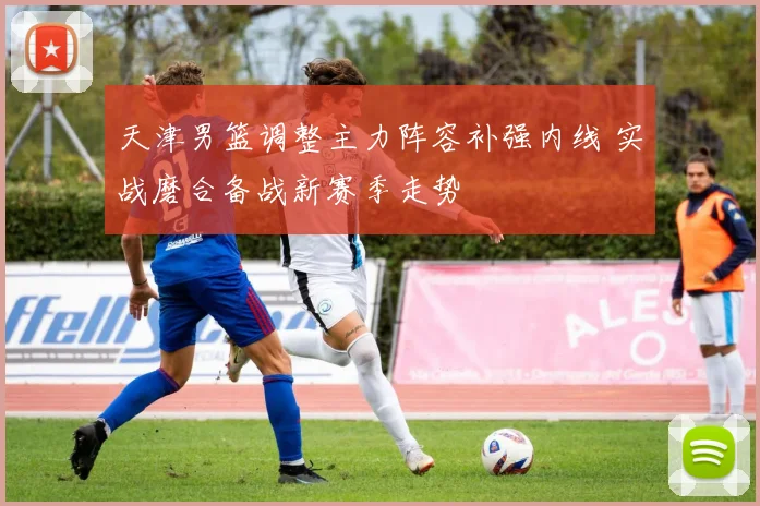 天津男篮调整主力阵容补强内线 实战磨合备战新赛季走势