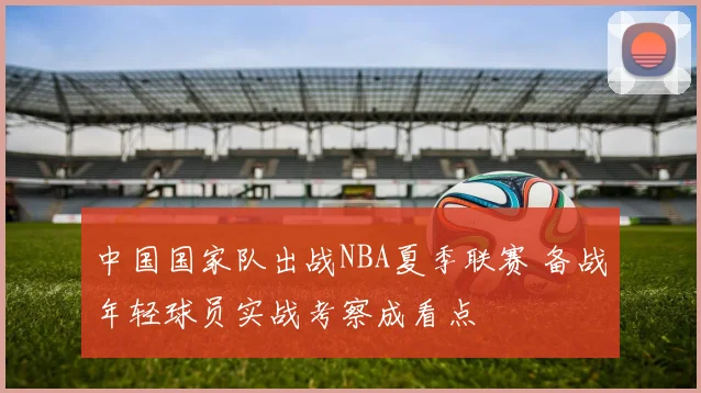 中国国家队出战NBA夏季联赛 备战年轻球员实战考察成看点
