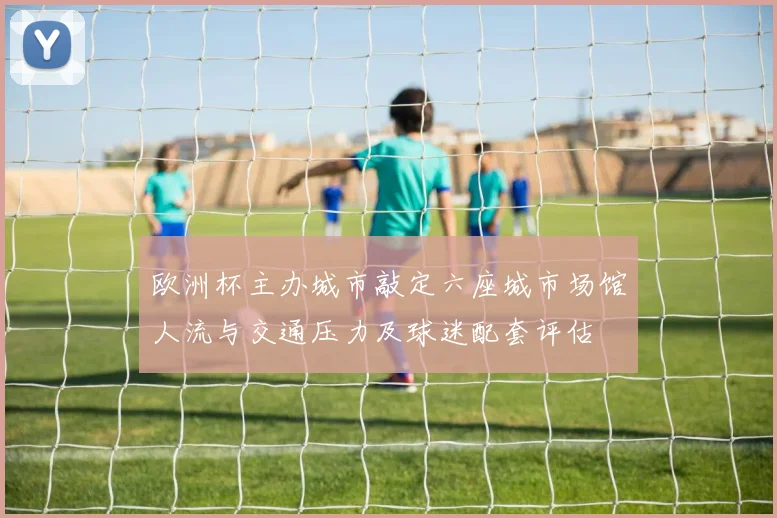 欧洲杯主办城市敲定六座城市场馆人流与交通压力及球迷配套评估