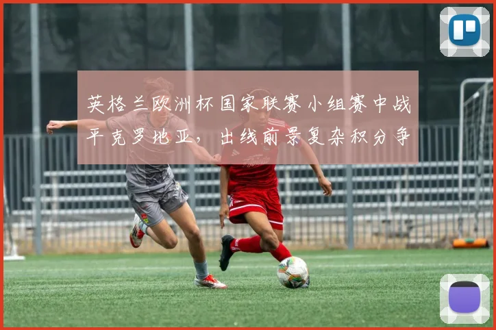 英格兰欧洲杯国家联赛小组赛中战平克罗地亚，出线前景复杂积分争夺加剧