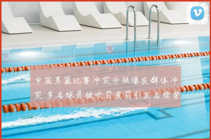 中国男篮比赛冲突升级爆发群体冲突 多名球员被吹罚重罚引发后续禁赛隐患