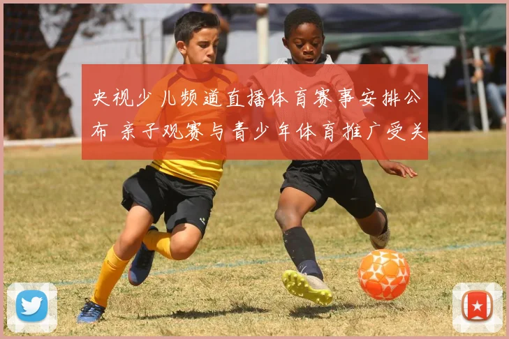 央视少儿频道直播体育赛事安排公布 亲子观赛与青少年体育推广受关注