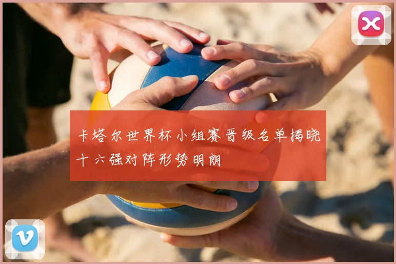 卡塔尔世界杯小组赛晋级名单揭晓十六强对阵形势明朗