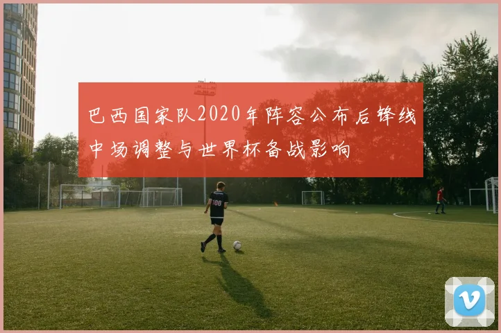 巴西国家队2020年阵容公布后锋线中场调整与世界杯备战影响