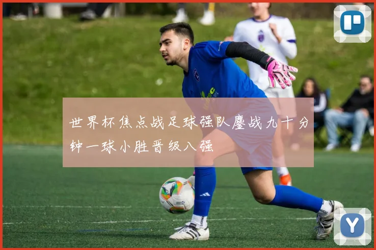 世界杯焦点战足球强队鏖战九十分钟一球小胜晋级八强