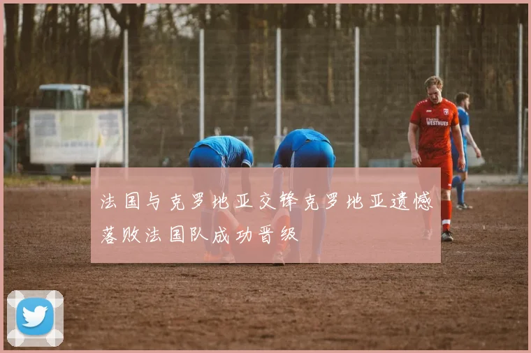 法国与克罗地亚交锋克罗地亚遗憾落败法国队成功晋级