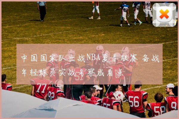 中国国家队出战NBA夏季联赛 备战年轻球员实战考察成看点