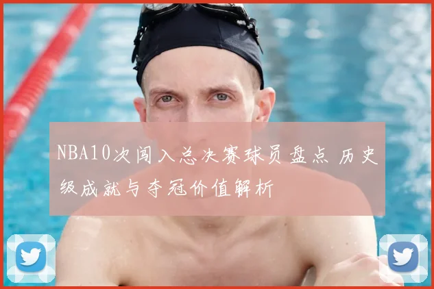 NBA10次闯入总决赛球员盘点 历史级成就与夺冠价值解析