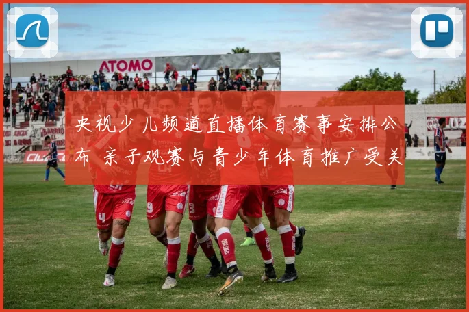 央视少儿频道直播体育赛事安排公布 亲子观赛与青少年体育推广受关注