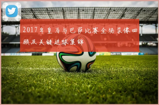 2017年皇马与巴萨比赛全场录像回顾及关键进球集锦