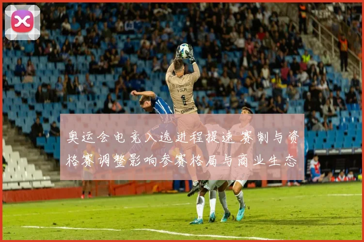 奥运会电竞入选进程提速 赛制与资格赛调整影响参赛格局与商业生态