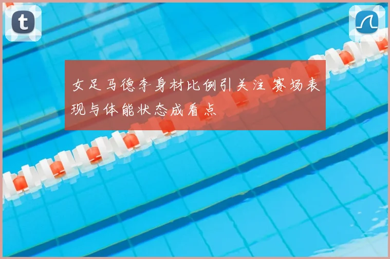 女足马德李身材比例引关注 赛场表现与体能状态成看点