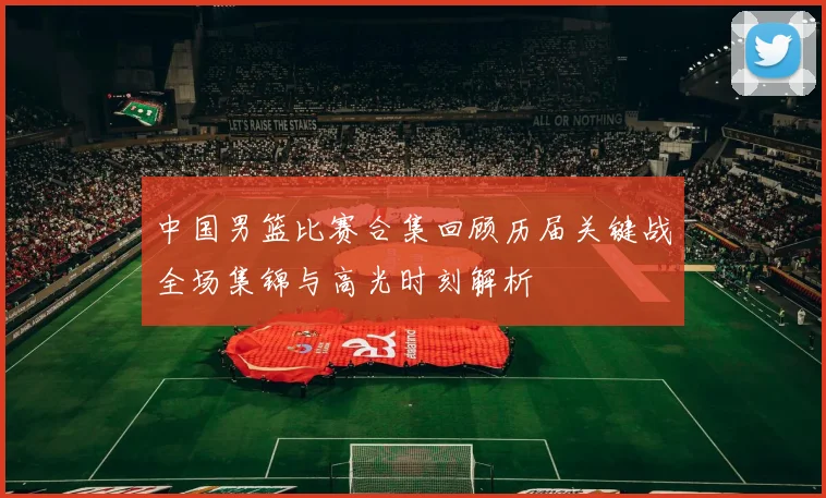 中国男篮比赛合集回顾历届关键战全场集锦与高光时刻解析