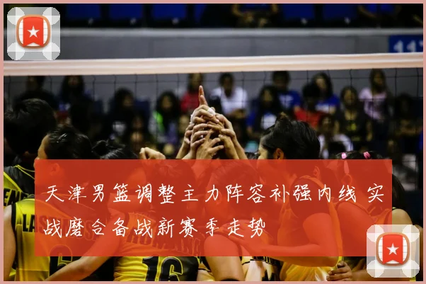 天津男篮调整主力阵容补强内线 实战磨合备战新赛季走势