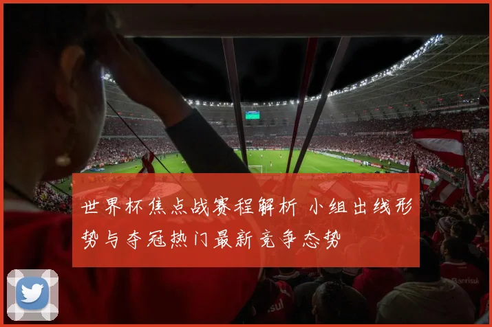 世界杯焦点战赛程解析 小组出线形势与夺冠热门最新竞争态势