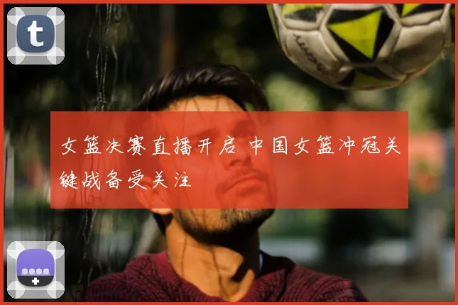 女篮决赛直播开启 中国女篮冲冠关键战备受关注