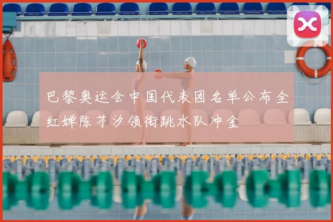 巴黎奥运会中国代表团名单公布全红婵陈芋汐领衔跳水队冲金