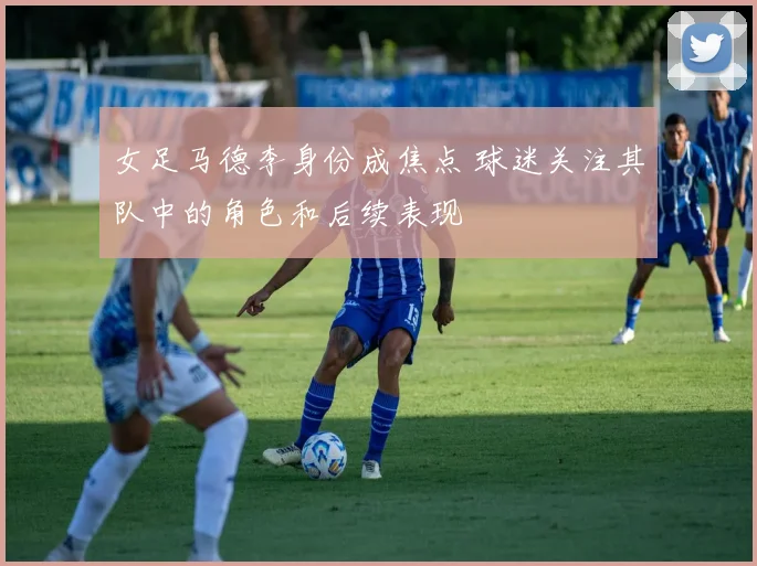 女足马德李身份成焦点 球迷关注其队中的角色和后续表现