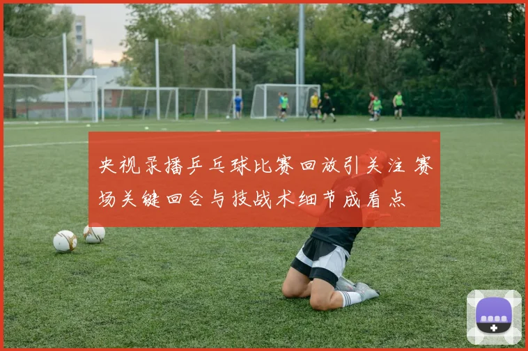 央视录播乒乓球比赛回放引关注 赛场关键回合与技战术细节成看点