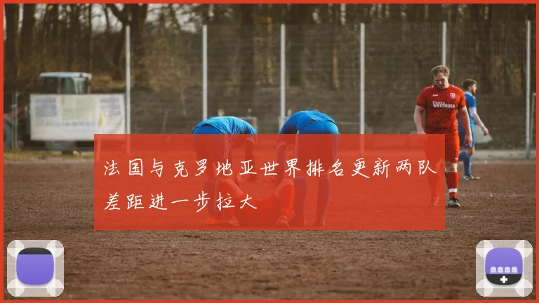 法国与克罗地亚世界排名更新两队差距进一步拉大