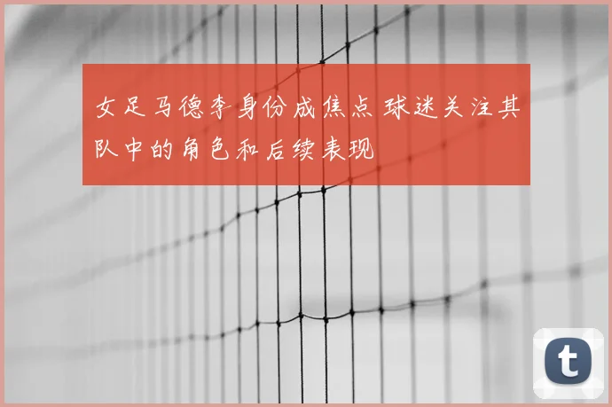 女足马德李身份成焦点 球迷关注其队中的角色和后续表现
