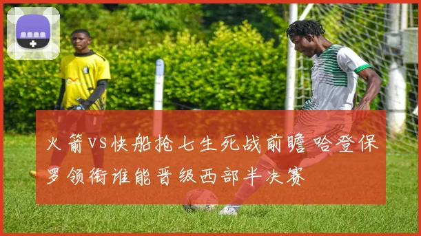 火箭vs快船抢七生死战前瞻 哈登保罗领衔谁能晋级西部半决赛