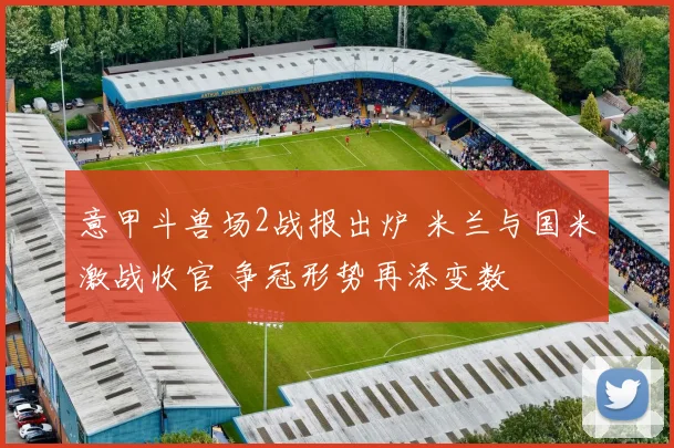 意甲斗兽场2战报出炉 米兰与国米激战收官 争冠形势再添变数