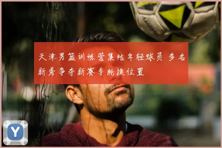 天津男篮训练营集结年轻球员 多名新秀争夺新赛季轮换位置