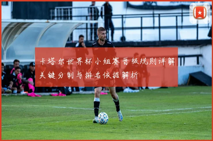 卡塔尔世界杯小组赛晋级规则详解关键分制与排名依据解析